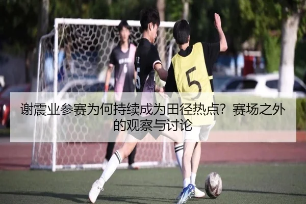 谢震业参赛为何持续成为田径热点？赛场之外的观察与讨论